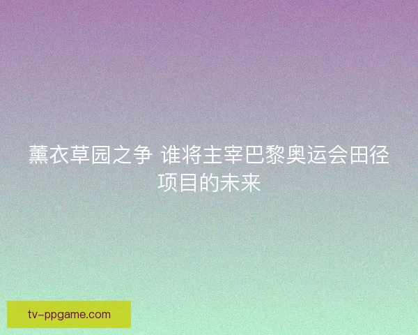 薰衣草园之争 谁将主宰巴黎奥运会田径项目的未来