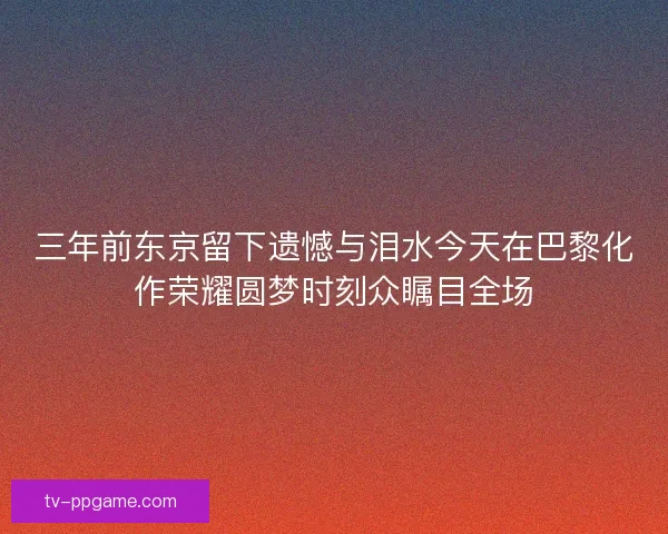 三年前东京留下遗憾与泪水今天在巴黎化作荣耀圆梦时刻众瞩目全场