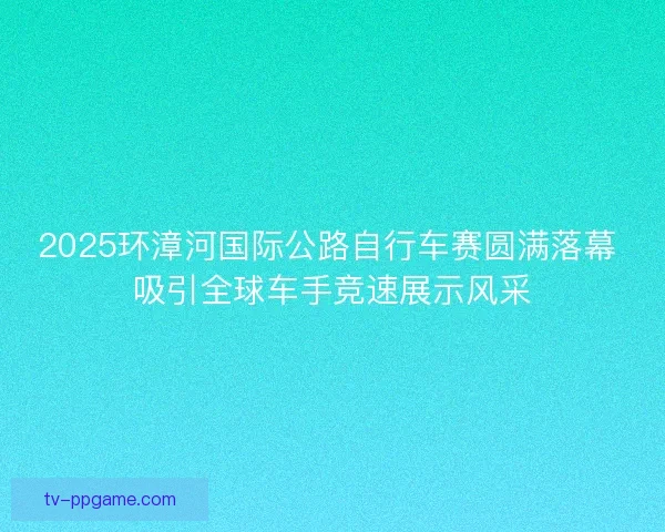 2025环漳河国际公路自行车赛圆满落幕 吸引全球车手竞速展示风采