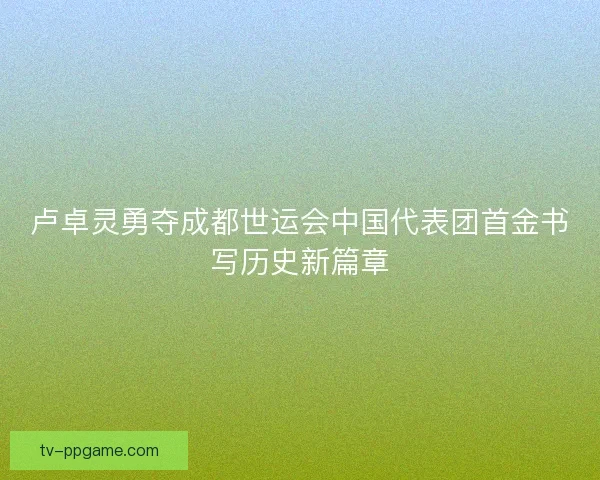 卢卓灵勇夺成都世运会中国代表团首金书写历史新篇章